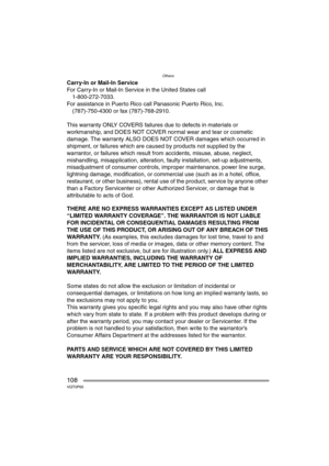 Page 108Others
108VQT0P65
Carry-In or Mail-In Service
For Carry-In or Mail-In Service in the United States call
1-800-272-7033.
For assistance in Puerto Rico call Panasonic Puerto Rico, Inc.
(787)-750-4300 or fax (787)-768-2910.
This warranty ONLY COVERS failures due to defects in materials or 
workmanship, and DOES NOT COVER normal wear and tear or cosmetic 
damage. The warranty ALSO DOES NOT COVER damages which occurred in 
shipment, or failures which are caused by products not supplied by the 
warrantor, or...