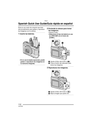 Page 112Others
112VQT0P65
Others
Spanish Quick Use Guide/Guía rápida en español
Ésta es una visión de conjunto que trata 
del procedimiento para grabar y reproducir 
las imágenes con la cámara.
1Inserte las baterías.
 Si no usa la tarjeta (opcional), puede 
grabar o reproducir las imágenes en 
la memoria integrada.
2Encienda la cámara para tomar 
las imágenes.
 Ajuste el reloj.
 Seleccione el tipo de batería en uso 
en [TIPO BAT.] en el menú de 
[CONF.].
1Ajuste el disco del modo a [ ].
2Pulse el botón del...