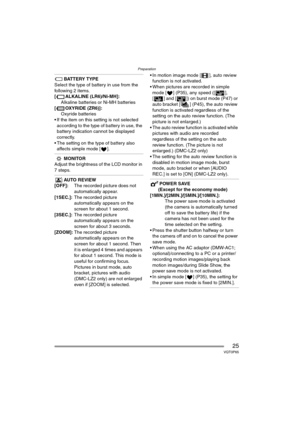 Page 25Preparation
25VQT0P65
BATTERY TYPE
Select the type of battery in use from the 
following 2 items.
[ ALKALINE (LR6)/Ni-MH]:
Alkaline batteries or Ni-MH batteries
[ OXYRIDE (ZR6)]:
Oxyride batteries
 If the item on this setting is not selected 
according to the type of battery in use, the 
battery indication cannot be displayed 
correctly.
 The setting on the type of battery also 
affects simple mode [ ].
MONITOR
Adjust the brightness of the LCD monitor in 
7 steps.
AUTO REVIEW
[OFF]:The recorded picture...