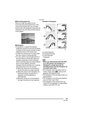 Page 29Preparation
29VQT0P65
∫Recording guide line
When you align the subject on the 
horizontal and vertical guide lines or the 
cross point of these lines, you can take 
pictures with well-designed composition by 
viewing the size, the slope and the balance 
of the subject.
∫ Histogram
 A histogram is a graph that displays  brightness along the horizontal axis (black 
to white) and the number of pixels at each 
brightness level on the vertical axis.
 It allows the camera user to easily check 
the way a...