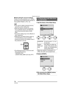 Page 76Playback (advanced)
76VQT0P65
∫Multi setting/To cancel all settings
Perform the same operation as in “Setting 
the Picture to be Printed and the Number of 
Prints [DPOF PRINT]”. (P73 – 75)
 If you want to delete protected pictures, 
cancel the protect setting first.
 While this feature protects the pictures 
from accidental erasure, formatting the 
card will permanently delete all data. 
(P82)
 The protect setting may not be effective in 
other equipment.
 Sliding the Card Write-Protect switch A 
on...