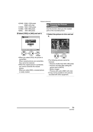 Page 79Playback (advanced)
79VQT0P65
 [2048]: 2048k1536 pixels
(DMC-LZ2 only)
 [1600]: 1600 k1200 pixels
 [1280]: 1280 k960 pixels
 [640]: 640 k480 pixels
3Select [YES] or [NO] and set it.
 When you select [YES], the picture is 
overwritten.
When resized pictures are overwritten, 
they cannot be restored.
 When the original picture is protected,  you cannot overwrite the resized 
picture.
When you select [NO], a resized picture 
is newly created.
Use this function when you trim needed 
parts of the...