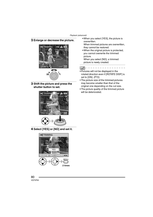 Page 80Playback (advanced)
80VQT0P65
2Enlarge or decrease the picture.
3Shift the picture and press the 
shutter button to set.
4Select [YES] or [NO] and set it.
 When you select [YES], the picture is 
overwritten.
When trimmed pictures are overwritten, 
they cannot be restored.
 When the original picture is protected, 
you cannot overwrite the trimmed 
picture.
When you select [NO], a trimmed 
picture is newly created.
 Pictures will not be displayed in the 
rotated direction even if [ROTATE DISP.] is 
set...