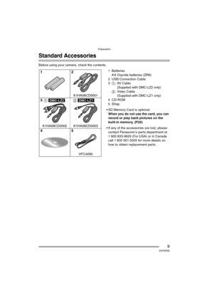 Page 9Preparation
9VQT0P65
Preparation
Standard Accessories
Before using your camera, check the contents.
1Batteries
AA Oxyride batteries (ZR6)
2 USB Connection Cable
31:AV Cable
(Supplied with DMC-LZ2 only)
2: Video Cable
(Supplied with DMC-LZ1 only)
4 CD-ROM
5Strap
 SD Memory Card is optional.
When you do not use the card, you can 
record or play back pictures on the 
built-in memory. (P20)
 If any of the accessories are lost, please 
contact Panasonic’s parts department at 
1 800 833-9626 (For USA) or in...