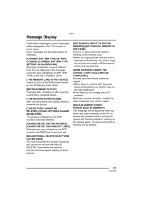 Page 97Others
97VQT0P65
Message Display
Confirmation messages or error messages 
will be displayed on the LCD monitor in 
some cases.
Major messages are described below as 
examples.
[CURRENT BATTERY TYPE SETTING: 
OXYRIDE] / [CURRENT BATTERY TYPE 
SETTING: ALKALINE/Ni-MH]
If the type of batteries in use is different 
from the one indicated in the message, 
select the type of batteries on [BATTERY 
TYPE] in the [SETUP] menu. (P24)
[THIS MEMORY CARD IS PROTECTED]
Unlock [LOCK] of the Write-Protect switch 
on the...