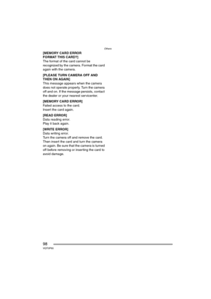 Page 98Others
98VQT0P65
[MEMORY CARD ERROR
FORMAT THIS CARD?]
The format of the card cannot be 
recognized by the camera. Format the card 
again with the camera.
[PLEASE TURN CAMERA OFF AND 
THEN ON AGAIN]
This message appears when the camera 
does not operate properly. Turn the camera 
off and on. If the message persists, contact 
the dealer or your nearest servicenter.
[MEMORY CARD ERROR]
Failed access to the card.
Insert the card again.
[READ ERROR]
Data reading error.
Play it back again.
[WRITE ERROR]
Data...