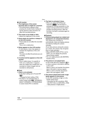 Page 100Others
100VQT0P65
∫LCD monitor
1: The brightness of the screen 
becomes dark or bright for a moment.
 This phenomenon appears when 
pressing the shutter button halfway to 
set the aperture value and does not 
affect the recorded pictures.
2: The screen is too bright or dark.
 Adjust the brightness of the screen.
3: Some pixels are inactive or always lit 
on the LCD monitor.
 These pixels do not affect the recorded 
pictures.
This is not a malfunction.
4: Noise appears on the LCD monitor.
 In dark...