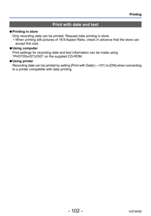 Page 102- 102 -VQT4K59
Printing
Print with date and text
 
■
Printing in store
Only recording date can be printed. Request date printing in store.
 • When printing still pictures of 16:9 Aspect Ratio, check in advance that the store can accept this size.
 
■Using computer
Print settings for recording date and text information can be made using 
“PHOTOfunSTUDIO” on the supplied CD-ROM.
 
■Using printer
Recording date can be printed by setting [Print with Date] (→101) to [ON] when connecting 
to a printer...