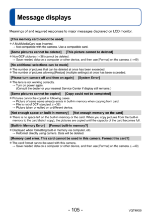 Page 105- 105 -VQT4K59
Message displays
Meanings of and required responses to major messages displayed on LCD monitor.
[This memory card cannot be used]
 ●A MultiMediaCard was inserted. 
  → Not compatible with the camera. Use a compatible card.
[Some pictures cannot be deleted]     [This picture cannot be deleted]
 ●Non-DCF pictures (→36) cannot be deleted.
  →  Save needed data on a computer or other device, and then use [Format] on the camera. (→49)
[No additional selections can be made]
 ●The number of...