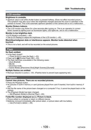 Page 109- 109 -VQT4K59
Q&A  Troubleshooting
LCD monitor 
Brightness is unstable. ●Aperture value is set while shutter button is pressed halfway. (Does not affect recorded picture.) 
This symptom may also occur when the brightness changes because the zoom is operated or the 
camera is moved. This is the automatic aperture operation of the camera and is not a malfunction.
Monitor flickers indoors. ●The LCD monitor may flicker for a few seconds after turning on. This is an operation to correct 
flicker caused by...