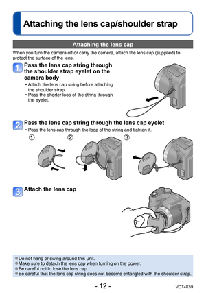 Page 12- 12 -VQT4K59
Attaching the lens cap/shoulder strap
Attaching the lens cap 
When you turn the camera off or carry the camera, attach the lens cap (supplied) to 
protect the surface of the lens.
Pass the lens cap string through 
the shoulder strap eyelet on the 
camera body
 • Attach the lens cap string before attaching the shoulder strap.
 • Pass the shorter loop of the string through  the eyelet.
Pass the lens cap string through the lens cap eyelet
 • Pass the lens cap through the loop of the string and...