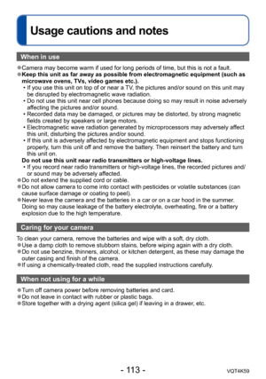 Page 113- 113 -VQT4K59
Usage cautions and notes
When in use
 ●Camera may become warm if used for long periods of time, but this is not a fault. 
●Keep this unit as far away as possible from electromagnetic equipment (such as 
microwave ovens, TVs, video games etc.).
 • If you use this unit on top of or near a TV, the pictures and/or sound on this unit may be disrupted by electromagnetic wave radiation.
 • Do not use this unit near cell phones because doing so may result in noise adversely  affecting the pictures...