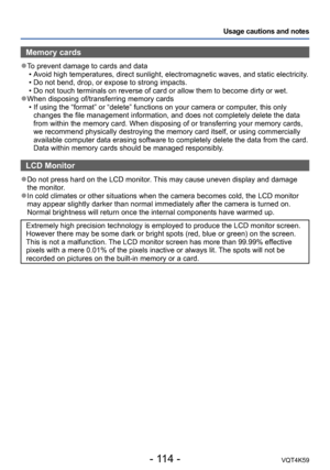 Page 114- 114 -VQT4K59
Usage cautions and notes
Memory cards
 ●To prevent damage to cards and data 
•A void high temperatures, direct sunlight, electromagnetic waves, and static electricity.
 • Do not bend, drop, or expose to strong impacts.
 • Do not touch terminals on reverse of card or allow them to become dirty or wet.
 ●When disposing of/transferring memory cards  • If using the “format” or “delete” functions on your camera or computer, this only changes the file management information, and does not...