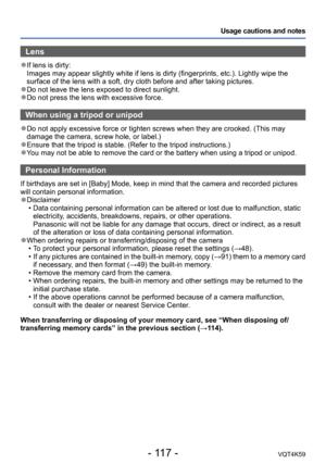 Page 117- 117 -VQT4K59
Usage cautions and notes
Lens
 ●If lens is dirty:  
Images may appear slightly white if lens is dirty (fingerprints, etc.). Lightly wipe the 
surface of the lens with a soft, dry cloth before and after taking pictures.
 ●Do not leave the lens exposed to direct sunlight. ●Do not press the lens with excessive force.
When using a tripod or unipod
 ●Do not apply excessive force or tighten screws when they are crooked. (This may 
damage the camera, screw hole, or label.)
 ●Ensure that the...