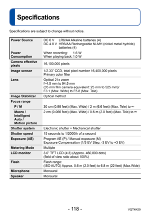 Page 118- 118 -VQT4K59
Specifications
Specifications are subject to change without notice.
Power SourceDC 6 V    LR6/AA Alkaline batteries (4)
DC 4.8 V    HR6/AA Rechargeable Ni-MH (nickel metal hydride) 
batteries (4)
Power 
Consumption When recording: 
    1.6 W
When playing back: 1.0 W
Camera effective 
pixels 16,100,000 pixels
Image sensor 1/2.33” CCD, total pixel number 16,400,000 pixels
Primary color filter
Lens Optical 21x zoom
f=4.5 mm to 94.5 mm
(35 mm film camera equivalent: 25 mm to 525 mm)/
F3.1...