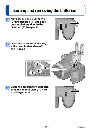 Page 15- 15 -VQT4K59
Inserting and removing the batteries
Move the release lever to the 
[OPEN] position (
) and slide 
the card/battery door in the 
direction (
) to open it
Insert the batteries all the way 
with correct orientation of 
 
and 
 poles
Close the card/battery door and 
slide the door in until you hear 
a locking sound 