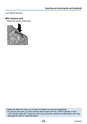 Page 20- 20 -VQT4K59
Inserting and removing the card (optional)
Turn off the camera.
 
■To remove card
Press the center of the card.
 ●Keep the Memory Card out of reach of children to prevent swallowing. ●To remove the card, turn the camera off and wait until the LUMIX indicator on the 
LCD monitor goes off. (Failure to wait may cause the camera to malfunction and may 
damage the card or recorded data.) 