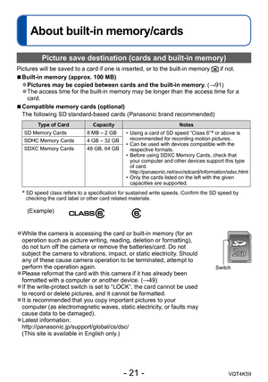 Page 21- 21 -VQT4K59
About built-in memory/cards
Picture save destination (cards and built-in memory)
Pictures will be saved to a card if one is inserted, or to the built-in memory  if not.
 
■Built-in memory (approx. 100 MB)
 ●Pictures may be copied between cards and the built-in memory. (→91) ●The access time for the built-in memory may be longer than the access time for a 
card.
 
■Compatible memory cards (optional)
The following SD standard-based cards (Panasonic brand recommended)
Type of Card Capacity...