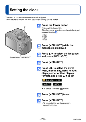 Page 23- 23 -VQT4K59
Setting the clock
Press the Power button
The power is turned on.
If the language select screen is not displayed, 
proceed to step 
.
Press [MENU/SET] while the 
message is displayed
Press   to select the language, 
and press [MENU/SET]
Press [MENU/SET]
Press   to select the items 
(year, month, day, hour, minute, 
display order or time display 
format), and press 
  to set
 
•T o cancel → Press [] button.
Press [MENU/SET] to set
Press [MENU/SET]
 
•T o return to the previous screen,  
press...