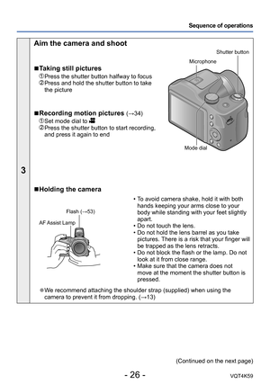 Page 26- 26 -VQT4K59
Sequence of operations
3
Aim the camera and shoot
 
■Taking still pictures
 Press the shutter button halfway to focus   Press and hold the shutter button to take 
the picture
 
■Recording motion pictures (→34)
   Set mode dial to   Press the shutter button to start recording, 
and press it again to end
Shutter button
Microphone
Mode dial
 
■Holding the camera
Flash (→53)
AF Assist Lamp
 
•T o avoid camera shake, hold it with both 
hands keeping your arms close to your 
body while standing...