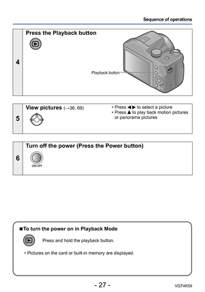 Page 27- 27 -VQT4K59
Sequence of operations
4
Press the Playback button
Playback button
5
View pictures (→36, 69) • Press   to select a picture
 • Press  to play back motion pictures 
or panorama pictures
6
Turn off the power (Press the Power button)
 
■To turn the power on in Playback Mode
Press and hold the playback button.
 • Pictures on the card or built-in memory are displayed. 