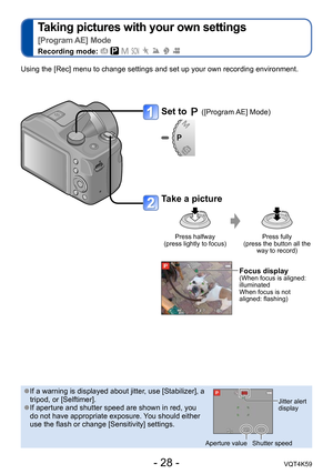 Page 28- 28 -VQT4K59
Taking pictures with your own settings   
[Program AE] Mode
Recording mode:        
Set to  ([Program AE] Mode)
Take a picture
Press halfway  
(press lightly to focus) Press fully  
(press the button all the  way to record)
Focus display(When focus is aligned: 
illuminated 
When focus is not 
aligned: flashing)
Using the [Rec] menu to change settings and set up your own recording environment.
 ●If a warning is displayed about jitter, use [Stabilizer], a 
tripod, or [Selftimer].
 ●If...