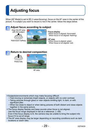 Page 29- 29 -VQT4K59
Adjusting focus
When [AF Mode] is set to  (1-area-focusing), focus on the AF area in the center of the 
picture. If a subject you want to record is not in the center, follow the steps below.
Adjust focus according to subject
Align the AF area  with the subject
Hold down halfway
Focus display
( When focus is aligned: illuminated When focus is not aligned: flashing)
AF area
( When focus is aligned: green  When focus is not aligned: red)
Return to desired composition
Press fully
AF area...