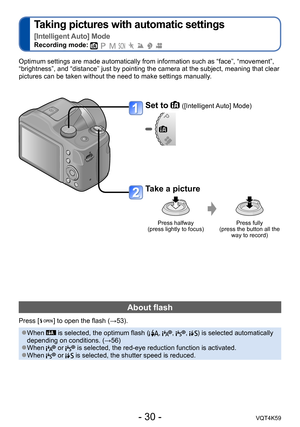 Page 30- 30 -VQT4K59
Taking pictures with automatic settings  
[Intelligent Auto] Mode
Recording mode:        
Optimum settings are made automatically from information such as “face”, “movement”, 
“brightness”, and “distance” just by pointing the camera at the subject, meaning that clear 
pictures can be taken without the need to make settings manually.
Set to  ([Intelligent Auto] Mode)
Take a picture
Press halfway  
(press lightly to focus) Press fully  
(press the button all the  way to record)
About flash...