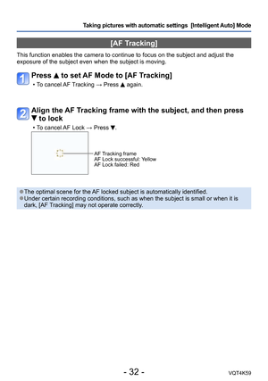 Page 32- 32 -VQT4K59
Taking pictures with automatic settings  [Intelligent Auto] Mode 
[AF Tracking]
This function enables the camera to continue to focus on the subject and adjust the 
exposure of the subject even when the subject is moving.
Press  to set AF Mode to [AF Tracking]
 
•T o cancel AF Tracking → Press  again.
Align the AF Tracking frame with the subject, and then press 
 to lock
 
•T o cancel AF Lock → Press .
AF Tracking frame
AF Lock successful: Yellow
AF Lock failed: Red
 ●The optimal scene for...