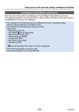 Page 33- 33 -VQT4K59
Taking pictures with automatic settings  [Intelligent Auto] Mode 
[Intelligent Auto] Mode restrictions
Only the menu items which are displayed in the [Intelligent Auto] Mode can be set.
The settings selected in the [Program AE] or other modes will reflect on the menu items in 
the [Setup] menu that are not displayed.
 ●The settings for the following items are different from other recording modes: 
[Picture Size] and [Burst] on the [Rec] menu
 ●The settings for the following functions are...