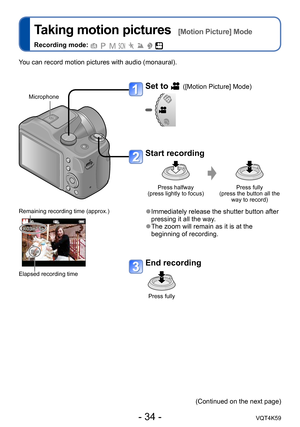 Page 34- 34 -VQT4K59
Taking motion pictures  [Motion Picture] Mode
Recording mode:        
Set to  ([Motion Picture] Mode)
Start recording
Press halfway  
(press lightly to focus) Press fully  
(press the button all the  way to record)
 ●Immediately release the shutter button after 
pressing it all the way.
 ●The zoom will remain as it is at the 
beginning of recording.
End recording
Press fully
Remaining recording time (approx.)
Elapsed recording time
You can record motion pictures with audio (monaural)....