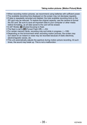 Page 35- 35 -VQT4K59
Taking motion pictures  [Motion Picture] Mode
 ●When recording motion pictures, we recommend using batteries with sufficient power. ●The available recording time displayed on the screen may not decrease regularly. ●If data is repeatedly recorded and deleted, the total available recording time on the 
SD card may be reduced. To restore the original capacity, use the camera to format 
the SD card. Be sure to save all important data to your computer or other media 
before formatting, as all...