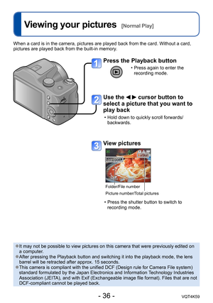 Page 36- 36 -VQT4K59
Viewing your pictures  [Normal Play]
When a card is in the camera, pictures are played back from the card. Without a card, 
pictures are played back from the built-in memory.
Press the Playback button
 • Press again to enter the recording mode.
Use the   cursor button to 
select a picture that you want to 
play back
 • Hold down to quickly scroll forwards/
backwards.
View pictures
Folder/File number
Picture number/Total pictures
 • Press the shutter button to switch to recording mode.
 ●It...