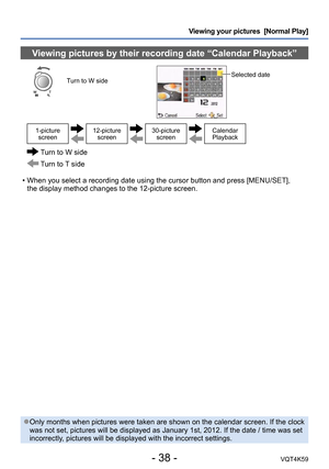 Page 38- 38 -VQT4K59
Viewing your pictures  [Normal Play]
Viewing pictures by their recording date “Calendar Playback”
Turn to W sideSelected date 
1-picture screen12-picture  screen30-picture screenCalendar 
Playback
  Turn to W side
 Turn to T side
 • When you select a recording date using the cursor button and press [MENU/SET],   the display method changes to the 12-picture screen.
 ●Only months when pictures were taken are shown on the calendar screen. If the clock 
was not set, pictures will be displayed...