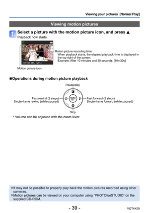 Page 39- 39 -VQT4K59
Viewing your pictures  [Normal Play]
Viewing motion pictures
Select a picture with the motion picture icon, and press 
Playback now starts.
Motion picture recording timeWhen playback starts, the elapsed playback time is displayed in 
the top right of the screen.
Example: After 10 minutes and 30 seconds: [10m30s]
Motion picture icon
 
■Operations during motion picture playback
Pause/play
Fast rewind (2 steps) 
Single-frame rewind (while paused)
Fast forward (2 steps)
Single-frame forward...
