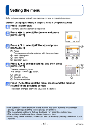 Page 42- 42 -VQT4K59
Setting the menu
Refer to the procedure below for an example on how to operate the menus.
Example:  Changing [AF Mode] in the [Rec] menu in [Program AE] Mode
Press [MENU/SET]
The menu selection screen is displayed.
Press   to select [Rec] menu and press 
[MENU/SET]
Press   to select [AF Mode] and press 
[MENU/SET]
:  Pages
The pages can also be selected with the zoom lever.
: Menu description: Menu items: Operation guide
Press   to select a setting, and then press 
[MENU/SET]
The selected...