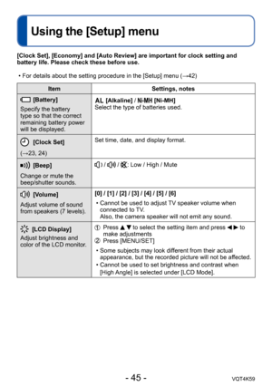 Page 45- 45 -VQT4K59
Using the [Setup] menu
ItemSettings, notes
[Battery]
Specify the battery 
type so that the correct 
remaining battery power 
will be displayed. [Alkaline] /  [Ni-MH] 
Select the type of batteries used.
[Clock Set]
(→23, 24) Set time, date, and display format.
[Beep]
Change or mute the 
beep/shutter sounds. /  / : Low / High / Mute
[Volume]
Adjust volume of sound 
from speakers (7 levels). [0] / [1] / [2] / [3] / [4] / [5] / [6]
 • Cannot be used to adjust TV speaker volume when connected to...