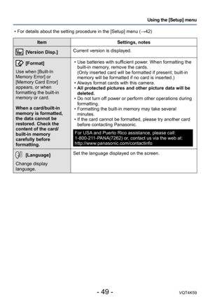 Page 49- 49 -VQT4K59
Using the [Setup] menu
ItemSettings, notes
[Version Disp.]Current version is displayed.
[Format]
Use when [Built-In 
Memory Error] or 
[Memory Card Error] 
appears, or when 
formatting the built-in 
memory or card. 
When a card/built-in 
memory is formatted, 
the data cannot be 
restored. Check the 
content of the card/
built-in memory 
carefully before 
formatting.  • Use batteries with sufficient power. When formatting the 
built-in memory, remove the cards. 
(Only inserted card will be...