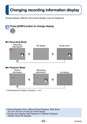 Page 50- 50 -VQT4K59
Changing recording information display
Application (Record)
Change between different LCD monitor displays, such as Histograms.
 
■In Recording Mode
Recording  
information * No display
Guide lines*
 
■In Playback Mode
Picture  
information Recording  
information *
No display
*  Set [Histogram] to display a histogram. (→47)
Press [DISP.] button to change display
 ●During Playback Zoom, Motion Picture Playback, Slide Show:  
You can only turn on and turn off the display.
 ●During menu...