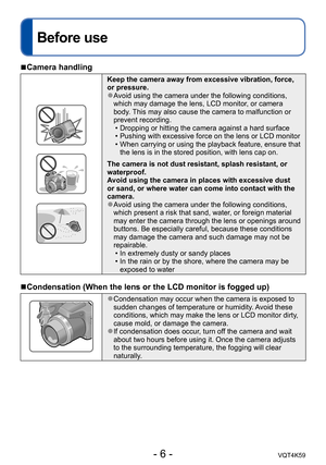 Page 6- 6 -VQT4K59
Before use
 
■Camera handling
Keep the camera away from excessive vibration, force, 
or pressure.
 ●Avoid using the camera under the following conditions, 
which may damage the lens, LCD monitor, or camera 
body. This may also cause the camera to malfunction or 
prevent recording.
 • Dropping or hitting the camera against a hard surface
 • Pushing with excessive force on the lens or LCD monitor
 • When carrying or using the playback feature, ensure that the lens is in the stored position,...