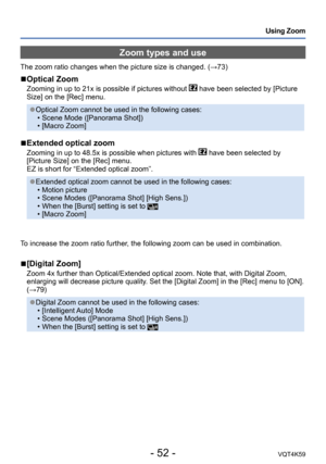 Page 52- 52 -VQT4K59
Using Zoom
Zoom types and use
The zoom ratio changes when the picture size is changed. (→73)
 
■Optical Zoom
Zooming in up to 21x is possible if pictures without  have been selected by [Picture 
Size] on the [Rec] menu.
 ●Optical Zoom cannot be used in the following cases:  • Scene Mode ([Panorama Shot])
 • [Macro Zoom]
 
■Extended optical zoom
Zooming in up to 48.5x is possible when pictures with  have been selected by 
[Picture Size] on the [Rec] menu. 
EZ is short for “Extended optical...