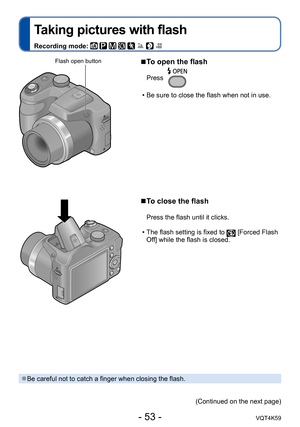 Page 53- 53 -VQT4K59
Taking pictures with flash
Recording mode:        
 
■To open the flash
Press
 • Be sure to close the flash when not in use.
 
■To close the flash
Press the flash until it clicks.
 • The flash setting is fixed to 
 [Forced Flash 
Off] while the flash is closed.
Flash open button
 ●Be careful not to catch a finger when closing the flash.
(Continued on the next page) 