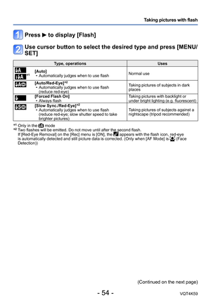 Page 54- 54 -VQT4K59
Taking pictures with flash
Press  to display [Flash]
Use cursor button to select the desired type and press [MENU/
SET]
Type, operationsUses
*1[Auto]
 • Automatically judges when to use flash Normal use
[Auto/Red-Eye]*2 • Automatically judges when to use flash  
(reduce red-eye) Taking pictures of subjects in dark 
places
[Forced Flash On]
 • Always flash Taking pictures with backlight or 
under bright lighting (e.g. fluorescent)
[Slow Sync./Red-Eye]*2 • Automatically judges when to use...