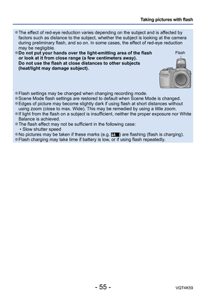 Page 55- 55 -VQT4K59
Taking pictures with flash
 ●The effect of red-eye reduction varies depending on the subject and is affected by 
factors such as distance to the subject, whether the subject is looking at the camera 
during preliminary flash, and so on. In some cases, the effect of red-eye reduction 
may be negligible.
 
●Do not put your hands over the light-emitting area of the flash 
or look at it from close range (a few centimeters away).
Do not use the flash at close distances to other subjects...