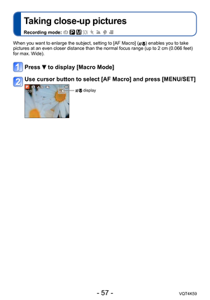 Page 57- 57 -VQT4K59
Taking close-up pictures
Recording mode:        
When you want to enlarge the subject, setting to [AF Macro] () enables you to take 
pictures at an even closer distance than the normal focus range (up to 2 cm (0.066 feet) 
for max. Wide).
Press  to display [Macro Mode]
Use cursor button to select [AF Macro] and press [MENU/SET]
 display 