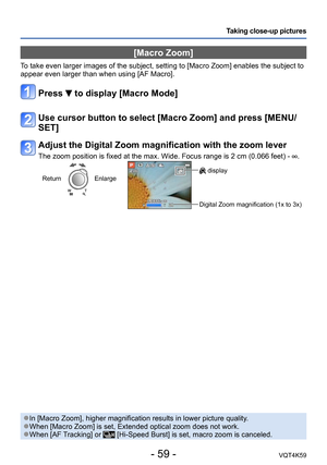Page 59- 59 -VQT4K59
Taking close-up pictures
[Macro Zoom]
To take even larger images of the subject, setting to [Macro Zoom] enables the subject to 
appear even larger than when using [AF Macro].
Press  to display [Macro Mode]
Use cursor button to select [Macro Zoom] and press [MENU/
SET]
Adjust the Digital Zoom magnification with the zoom lever
The zoom position is fixed at the max. Wide. Focus range is 2 cm (0.066 feet) - .
ReturnEnlarge display
Digital Zoom magnification (1x to 3x)
 ●In [Macro Zoom], higher...