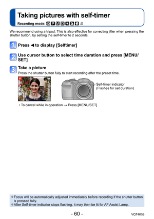 Page 60- 60 -VQT4K59
Taking pictures with self-timer
Recording mode:        
We recommend using a tripod. This is also effective for correcting jitter when pressing the 
shutter button, by setting the self-timer to 2 seconds.
Press  to display [Selftimer]
Use cursor button to select time duration and press [MENU/
SET]
Take a picture
Press the shutter button fully to start recording after the preset time.
Self-timer indicator
(Flashes for set duration)
 
•T o cancel while in operation → Press [MENU/SET]
 ●Focus...