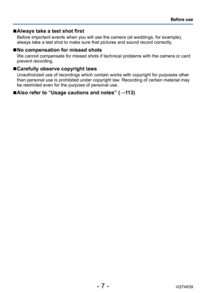 Page 7- 7 -VQT4K59
Before use
 
■Always take a test shot first
Before important events when you will use the camera (at weddings, for example), 
always take a test shot to make sure that pictures and sound record correctly. 
 
■No compensation for missed shots
We cannot compensate for missed shots if technical problems with the camera or card 
prevent recording.
 
■Carefully observe copyright laws
Unauthorized use of recordings which contain works with copyright for purposes other 
than personal use is...