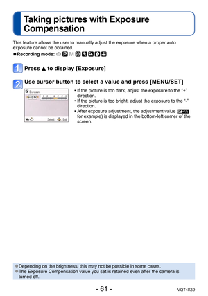 Page 61- 61 -VQT4K59
Taking pictures with Exposure 
Compensation
This feature allows the user to manually adjust the exposure when a proper auto 
exposure cannot be obtained.
 
■Recording mode:        
Press  to display [Exposure]
Use cursor button to select a value and press [MENU/SET]
 • If the picture is too dark, adjust the exposure to the “+” 
direction.
 • If the picture is too bright, adjust the exposure to the “-”  direction.
 • After exposure adjustment, the adjustment value (
 
for example) is...