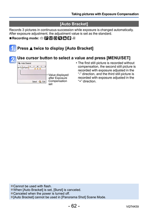 Page 62- 62 -VQT4K59
Taking pictures with Exposure Compensation
[Auto Bracket]
Records 3 pictures in continuous succession while exposure is changed automatically. 
After exposure adjustment, the adjustment value is set as the standard.
 
■Recording mode:        
Press  twice to display [Auto Bracket]
Use cursor button to select a value and press [MENU/SET]
Value displayed 
after Exposure 
Compensation 
set
 • The first still picture is recorded without 
compensation, the second still picture is 
recorded with...